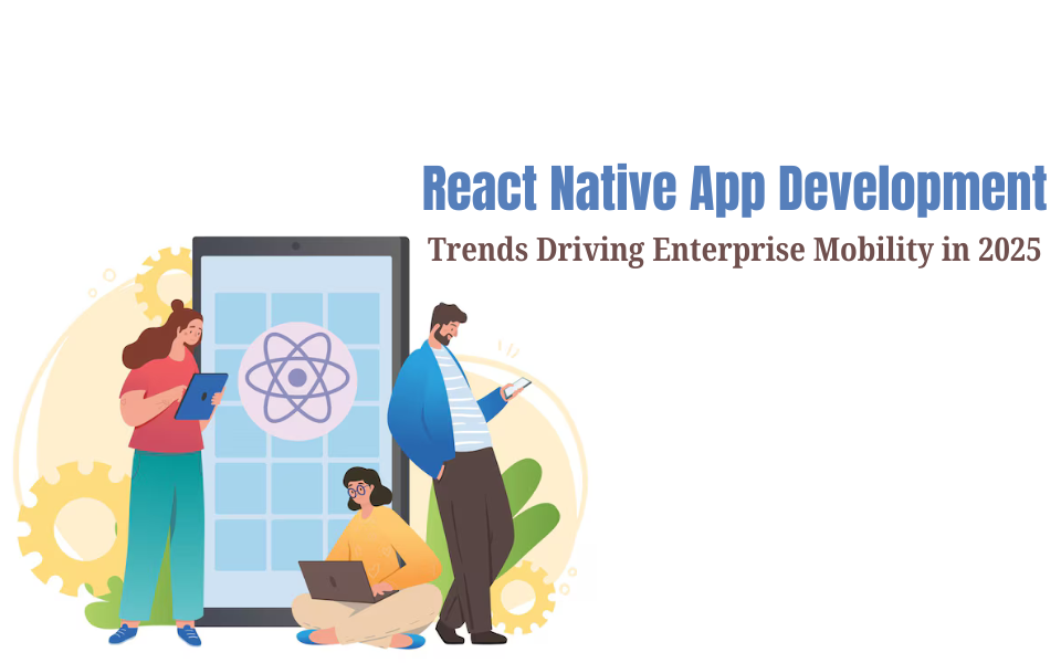 React Native App Development Trends Driving Enterprise Mobility in 2025